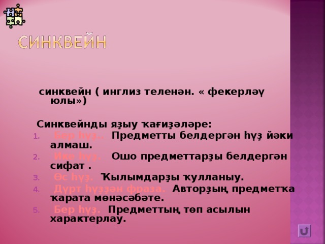  синквейн ( инглиз теленән. « фекерләү юлы»)   Синквейнды яҙыу ҡағиҙәләре:  Бер һүҙ.. Предметты белдергән һүҙ йәки алмаш.  Ике һүҙ. Ошо предметтарҙы белдергән сифат .  Өс һүҙ. Ҡылымдарҙы ҡулланыу.  Дүрт һүҙҙән фраза. Авторҙың предметҡа ҡарата мөнәсәбәте.  Бер һүҙ. Предметтың төп асылын характерлау.  