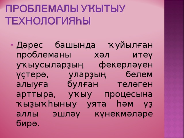 Дәрес башында ҡуйылған проблеманы хәл итеү уҡыусыларҙың фекерләүен үҫтерә, уларҙың белем алыуға булған теләген арттыра, уҡыу процесына ҡыҙыҡһыныу уята һәм үҙ аллы эшләү күнекмәләре бирә. 