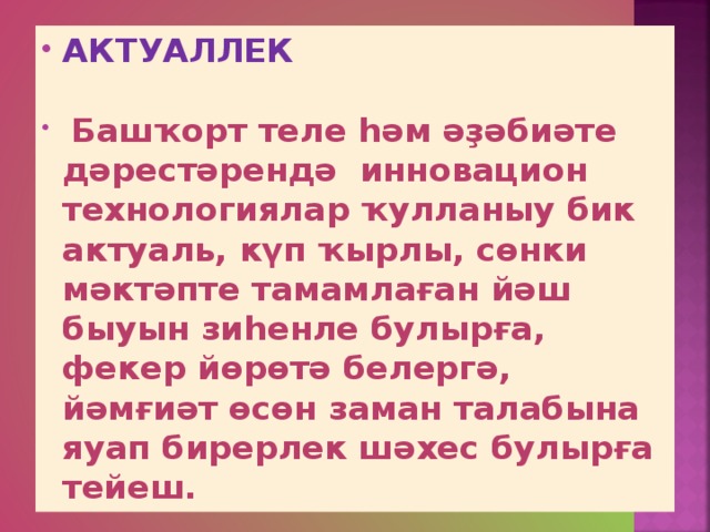 АКТУАЛЛЕК  Башҡорт теле һәм әҙәбиәте дәрестәрендә инновацион технологиялар ҡулланыу бик актуаль, күп ҡырлы, сөнки мәктәпте тамамлаған йәш быуын зиһенле булырға, фекер йөрөтә белергә, йәмғиәт өсөн заман талабына яуап бирерлек шәхес булырға тейеш.  