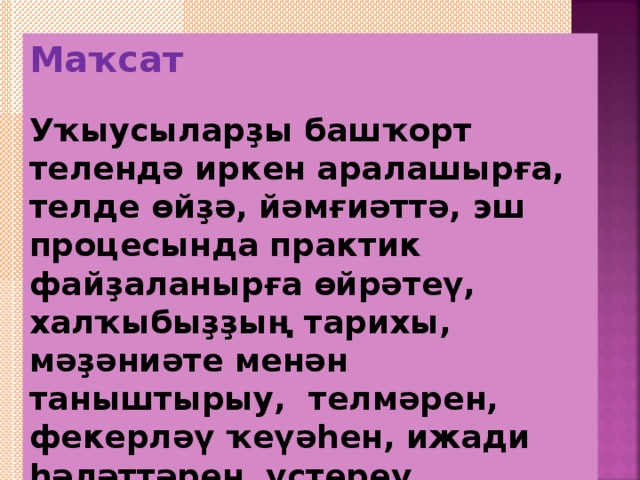 Маҡсат  Уҡыусыларҙы башҡорт телендә иркен аралашырға, телде өйҙә, йәмғиәттә, эш процесында практик файҙаланырға өйрәтеү, халҡыбыҙҙың тарихы, мәҙәниәте менән таныштырыу, телмәрен, фекерләү ҡеүәһен, ижади һәләттәрен үҫтереү.   