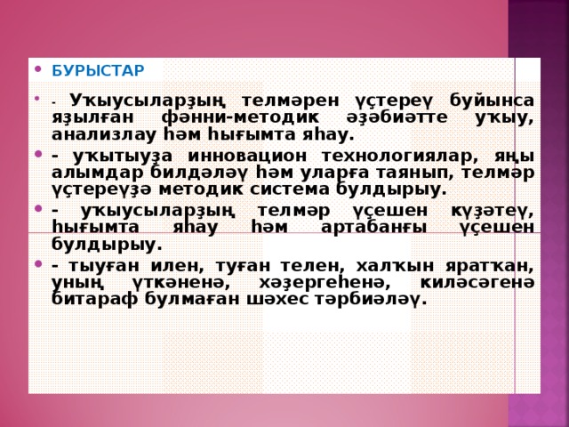 БУРЫСТАР  - Уҡыусыларҙың телмәрен үҫтереү буйынса яҙылған фәнни-методик әҙәбиәтте уҡыу, анализлау һәм һығымта яһау. - уҡытыуҙа инновацион технологиялар, яңы алымдар билдәләү һәм уларға таянып, телмәр үҫтереүҙә методик система булдырыу. - уҡыусыларҙың телмәр үҫешен күҙәтеү, һығымта яһау һәм артабанғы үҫешен булдырыу. - тыуған илен, туған телен, халҡын яратҡан, уның үткәненә, хәҙергеһенә, киләсәгенә битараф булмаған шәхес тәрбиәләү.    