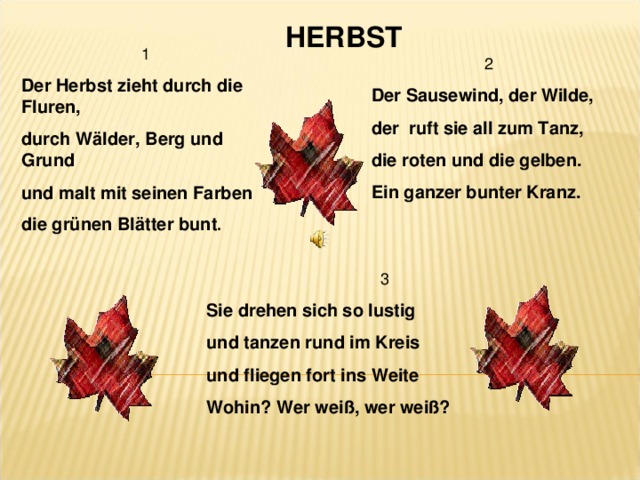 HERBST 1 Der Herbst zieht durch die Fluren, durch Wälder, Berg und Grund und malt mit seinen Farben die grünen Blätter bunt . 2 Der Sausewind, der Wilde, der ruft sie all zum Tanz, die roten und die gelben. Ein ganzer bunter Kranz. 3 Sie drehen sich so lustig und tanzen rund im Kreis und fliegen fort ins Weite Wohin? Wer weiß, wer weiß?