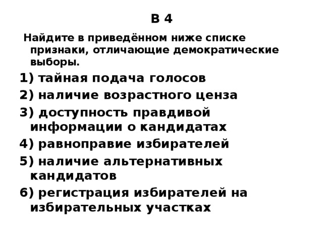 B 4   Найдите в приведённом ниже списке признаки, отличающие демократические выборы. 1) тайная подача голосов 2) наличие возрастного ценза 3) доступность правдивой информации о кандидатах 4) равноправие избирателей 5) наличие альтернативных кандидатов 6) регистрация избирателей на избирательных участках 