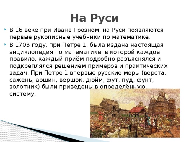 На Руси В 16 веке при Иване Грозном, на Руси появляются первые рукописные учебники по математике. В 1703 году, при Петре 1, была издана настоящая энциклопедия по математике, в которой каждое правило, каждый приём подробно разъяснялся и подкреплялся решением примеров и практических задач. При Петре 1 впервые русские меры (верста, сажень, аршин, вершок, дюйм, фут, пуд, фунт, золотник) были приведены в определённую систему. 