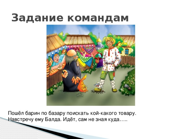 Задание командам Пошёл барин по базару поискать кой-какого товару. Навстречу ему Балда. Идёт, сам не зная куда….. 