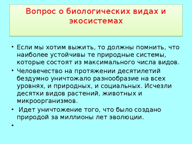 Вопрос о биологических видах и экосистемах   Если мы хотим выжить, то должны помнить, что наиболее устойчивы те природные системы, которые состоят из максимального числа видов. Человечество на протяжении десятилетий бездумно уничтожало разнообразие на всех уровнях, и природных, и социальных. Исчезли десятки видов растений, животных и микроорганизмов.  Идет уничтожение того, что было создано природой за миллионы лет эволюции. 