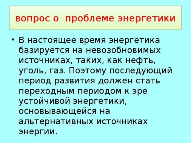  вопрос о проблеме энергетики  В настоящее время энергетика базируется на невозобновимых источниках, таких, как нефть, уголь, газ. Поэтому последующий период развития должен стать переходным периодом к эре устойчивой энергетики, основывающейся на альтернативных источниках энергии. 