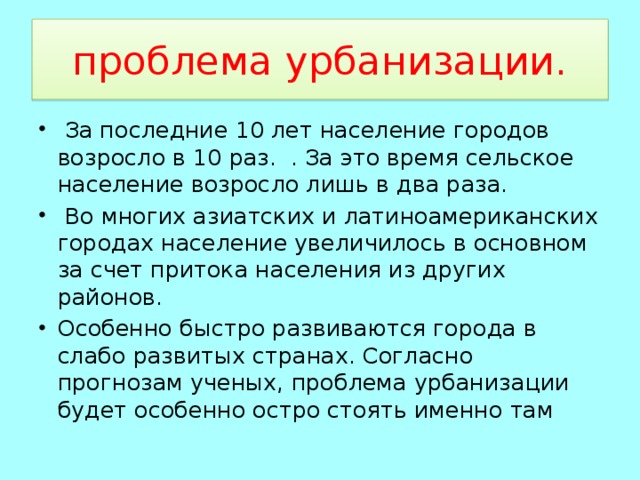 проблема урбанизации.  За последние 10 лет население городов возросло в 10 раз. . За это время сельское население возросло лишь в два раза.  Во многих азиатских и латиноамериканских городах население увеличилось в основном за счет притока населения из других районов. Особенно быстро развиваются города в слабо развитых странах. Согласно прогнозам ученых, проблема урбанизации будет особенно остро стоять именно там 