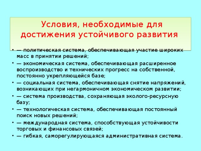  Условия, необходимые для достижения устойчивого развития   — политическая система, обеспечивающая участие широких масс в принятии решений; — экономическая система, обеспечивающая расширенное воспроизводство и технических прогресс на собственной, постоянно укрепляющейся базе; — социальная система, обеспечивающая снятие напряжений, возникающих при негармоничном экономическом развитии; — система производства, сохраняющая эколого-ресурсную базу; — технологическая система, обеспечивающая постоянный поиск новых решений; — международная система, способствующая устойчивости торговых и финансовых связей; — гибкая, саморегулирующаяся административная система. 