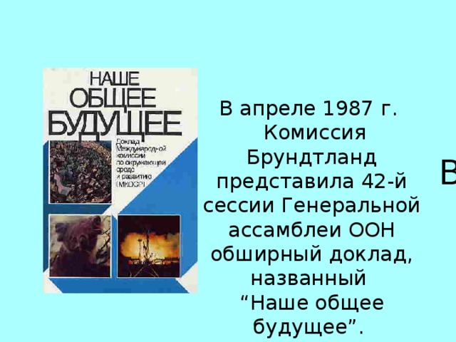 В апреле 1987 г.  Комиссия Брундтланд представила 42-й сессии Генеральной ассамблеи ООН обширный доклад, названный “ Наше общее будущее”.  В апреле 1987 г.  после трех лет совместной работы, коллективных поездок, слушаний и обсуждений Комиссия Брундтланд  представила 42-й сессии Генеральной ассамблеи ООН обширный доклад, названный “Наше общее будущее”. 