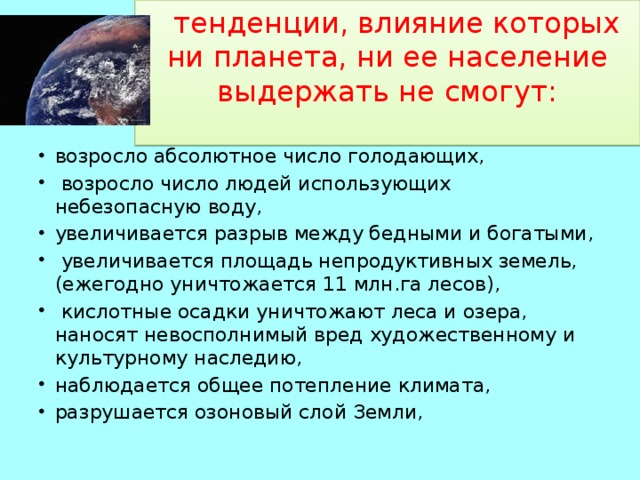  тенденции, влияние которых ни планета, ни ее население выдержать не смогут:   возросло абсолютное число голодающих,  возросло число людей использующих небезопасную воду, увеличивается разрыв между бедными и богатыми,  увеличивается площадь непродуктивных земель, (ежегодно уничтожается 11 млн.га лесов),  кислотные осадки уничтожают леса и озера, наносят невосполнимый вред художественному и культурному наследию, наблюдается общее потепление климата, разрушается озоновый слой Земли, 