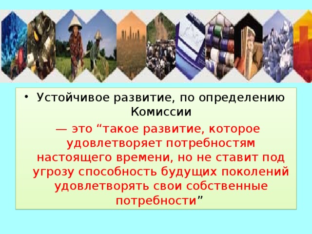 Устойчивое развитие, по определению Комиссии — это “такое развитие, которое удовлетворяет потребностям настоящего времени, но не ставит под угрозу способность будущих поколений удовлетворять свои собственные потребности ” 