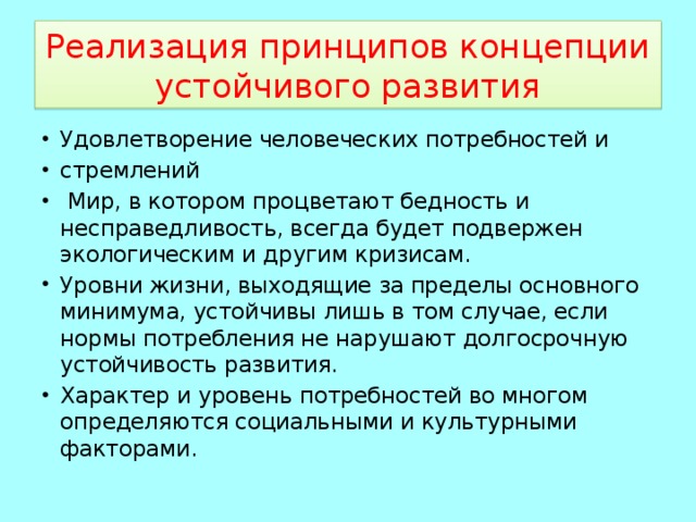 Реализация принципов концепции устойчивого развития Удовлетворение человеческих потребностей и стремлений  Мир, в котором процветают бедность и несправедливость, всегда будет подвержен экологическим и другим кризисам. Уровни жизни, выходящие за пределы основного минимума, устойчивы лишь в том случае, если нормы потребления не нарушают долгосрочную устойчивость развития. Характер и уровень потребностей во многом определяются социальными и культурными факторами. 