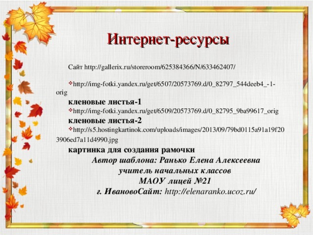 Интернет-ресурсы Сайт http://gallerix.ru/storeroom/625384366/N/633462407/ http://img-fotki.yandex.ru/get/6507/20573769.d/0_82797_544deeb4_-1-orig кленовые листья-1 http://img-fotki.yandex.ru/get/6509/20573769.d/0_82795_9ba99617_orig кленовые листья-2 http://s5.hostingkartinok.com/uploads/images/2013/09/79bd0115a91a19f203906ed7a11d4990.jpg  картинка для создания рамочки Автор шаблона: Ранько Елена Алексеевна учитель начальных классов МАОУ лицей №21 г. ИвановоСайт: http://elenaranko.ucoz.ru/  