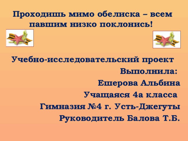           Проходишь мимо обелиска – всем павшим низко поклонись! Учебно-исследовательский проект Выполнила: Ешерова Альбина Учащаяся 4а класса Гимназия №4 г. Усть-Джегуты Руководитель Балова Т.Б. 