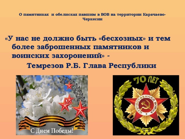  О памятниках и обелисках павшим в ВОВ на территории Карачаево-Черкесии   «У нас не должно быть «бесхозных» и тем более заброшенных памятников и воинских захоронений» -  Темрезов Р.Б. Глава Республики 