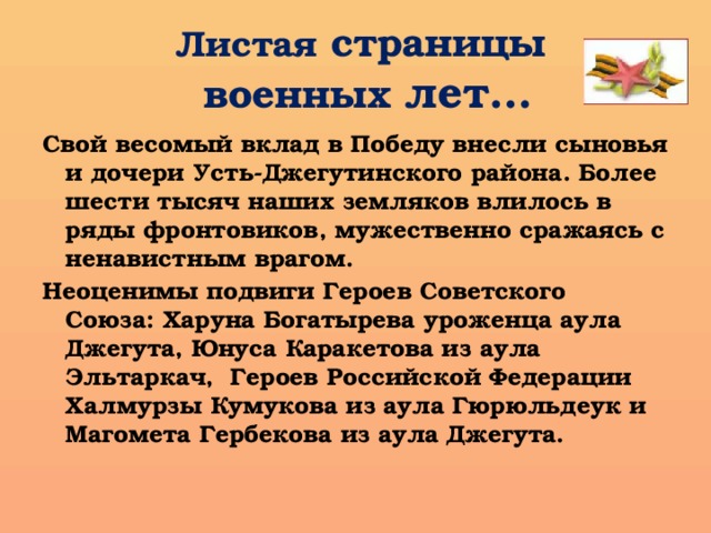 Листая страницы  военных лет… Свой весомый вклад в Победу внесли сыновья и дочери Усть-Джегутинского района. Более шести тысяч наших земляков влилось в ряды фронтовиков, мужественно сражаясь с ненавистным врагом. Неоценимы подвиги Героев Советского Союза: Харуна Богатырева уроженца аула Джегута, Юнуса Каракетова из аула Эльтаркач, Героев Российской Федерации Халмурзы Кумукова из аула Гюрюльдеук и Магомета Гербекова из аула Джегута. 