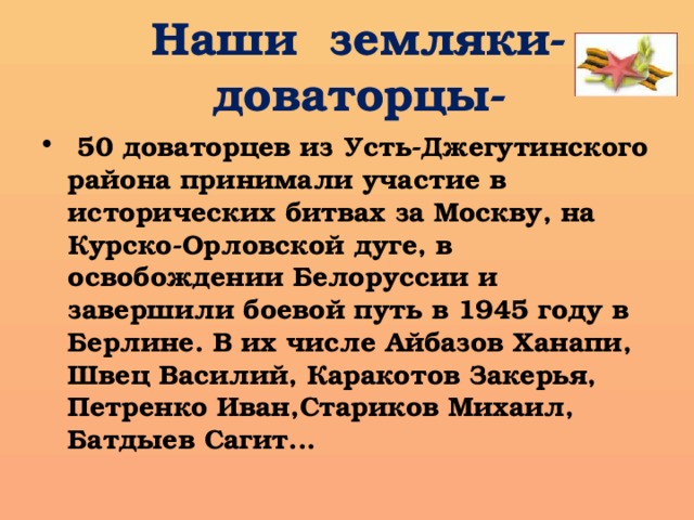 Наши земляки- доваторцы-  50 доваторцев из Усть-Джегутинского района принимали участие в исторических битвах за Москву, на Курско-Орловской дуге, в освобождении Белоруссии и завершили боевой путь в 1945 году в Берлине. В их числе Айбазов Ханапи, Швец Василий, Каракотов Закерья, Петренко Иван,Стариков Михаил, Батдыев Сагит... 