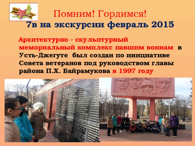 Помним! Гордимся!  7в на экскурсии февраль 2015  Архитектурно - скульптурный мемориальный комплекс павшим воинам в Усть-Джегуте был создан по инициативе Совета ветеранов под руководством главы района П.Х. Байрамукова в 1997 году 