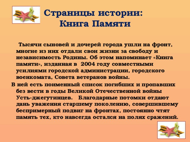 Страницы истории:  Книга Памяти  Тысячи сыновей и дочерей города ушли на фронт, многие из них отдали свои жизни за свободу и независимость Родины. Об этом напоминает «Книга памяти», изданная в 2004 году совместными усилиями городской администрации, городского военкомата, Совета ветеранов войны. В ней есть поименный список погибших и пропавших без вести в годы Великой Отечественной войны Усть-джегутинцев. Благодарные потомки отдают дань уважения старшему поколению, совершившему беспримерный подвиг на фронтах, постоянно чтят память тех, кто навсегда остался на полях сражений. 