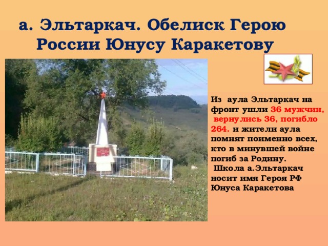 а. Эльтаркач. Обелиск Герою России Юнусу Каракетову Из аула Эльтаркач на фронт ушли 36 мужчин,  вернулись 36, погибло 264. и жители аула помнят поименно всех, кто в минувшей войне погиб за Родину.  Школа а.Эльтаркач носит имя Героя РФ Юнуса Каракетова     