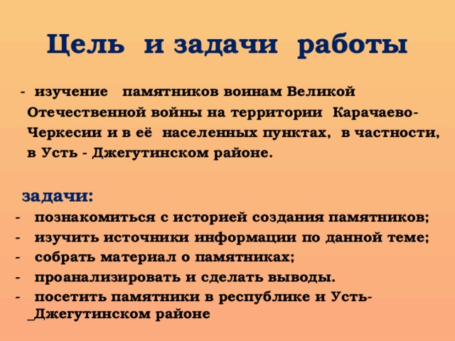 Цель и задачи работы  - изучение памятников воинам Великой Отечественной войны на территории Карачаево-Черкесии и в её населенных пунктах, в частности, в Усть - Джегутинском районе.   задачи: - познакомиться с историей создания памятников; - изучить источники информации по данной теме; - собрать материал о памятниках; - проанализировать и сделать выводы. - посетить памятники в республике и Усть-_Джегутинском районе 