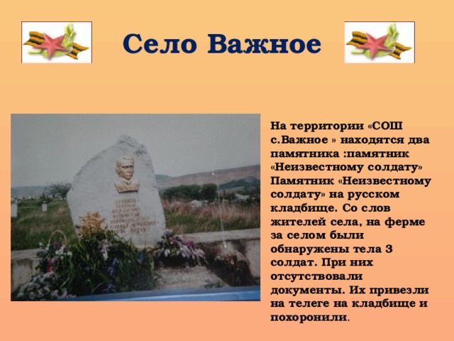 Село Важное На территории «СОШ с.Важное » находятся два памятника :памятник «Неизвестному солдату» Памятник «Неизвестному солдату» на русском кладбище. Со слов жителей села, на ферме за селом были обнаружены тела 3 солдат. При них отсутствовали документы. Их привезли на телеге на кладбище и похоронили . 