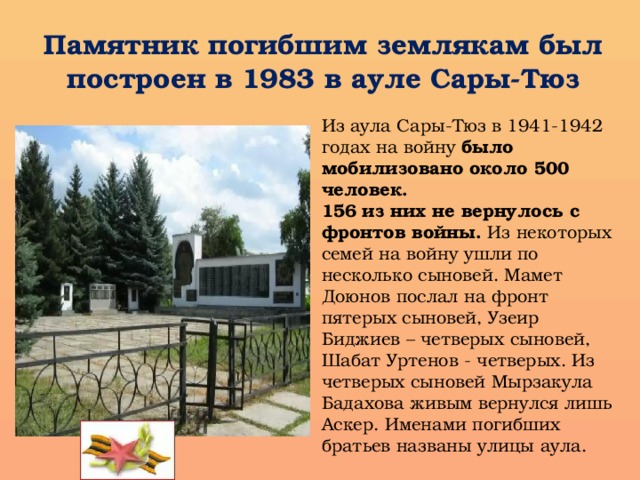 Памятник погибшим землякам был построен в 1983 в ауле Сары-Тюз Из аула Сары-Тюз в 1941-1942 годах на войну было мобилизовано  около 500 человек. 156  из них не вернулось с фронтов войны. Из некоторых семей на войну ушли по несколько сыновей. Мамет Доюнов послал на фронт пятерых сыновей, Узеир Биджиев – четверых сыновей, Шабат Уртенов - четверых. Из четверых сыновей Мырзакула Бадахова живым вернулся лишь Аскер. Именами погибших братьев названы улицы аула.  