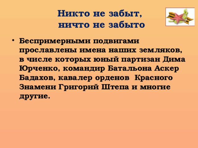 Никто не забыт,  ничто не забыто Беспримерными подвигами прославлены имена наших земляков, в числе которых юный партизан Дима Юрченко, командир Батальона Аскер Бадахов, кавалер орденов Красного Знамени Григорий Штепа и многие другие.  