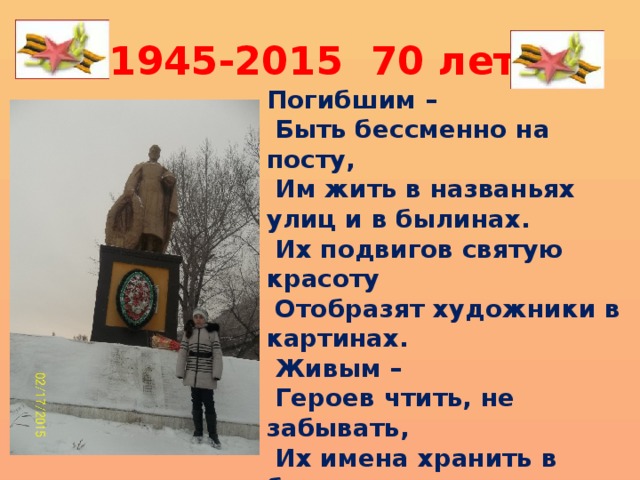 1945-2015 70 лет Погибшим –  Быть бессменно на посту,  Им жить в названьях улиц и в былинах.  Их подвигов святую красоту  Отобразят художники в картинах.  Живым –  Героев чтить, не забывать,  Их имена хранить в бессмертных списках,  Об их отваге всем напоминать  И класть цветы к подножьям обелисков! 