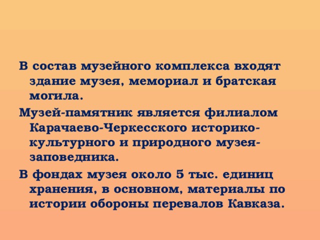 В состав музейного комплекса входят здание музея, мемориал и братская могила. Музей-памятник является филиалом Карачаево-Черкесского историко-культурного и природного музея-заповедника. В фондах музея около 5 тыс. единиц хранения, в основном, материалы по истории обороны перевалов Кавказа.  