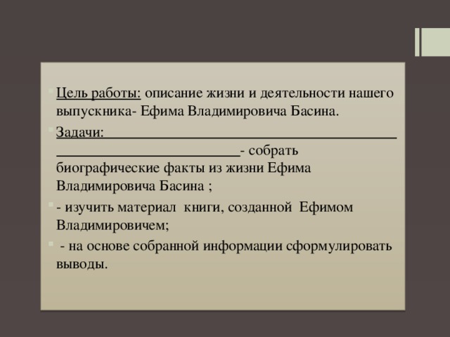  Цель работы:  описание жизни и деятельности нашего выпускника- Ефима Владимировича Басина. Задачи: - собрать биографические факты из жизни Ефима Владимировича Басина ; - изучить материал книги, созданной Ефимом Владимировичем;  - на основе собранной информации сформулировать выводы. 