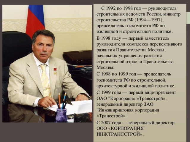    С 1992 по 1998 год — руководитель строительных ведомств России, министр строительства РФ (1994—1997), председатель госкомитета РФ по жилищной и строительной политике. В 1998 году — первый заместитель руководителя комплекса перспективного развития Правительства Москвы, начальник управления развития строительной отрасли Правительства Москвы.  С 1998 по 1999 год — председатель госкомитета РФ по строительной, архитектурной и жилищной политике.  С 1999 года — первый вице-президент ОАО 