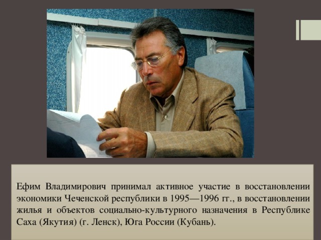 Ефим Владимирович принимал активное участие в восстановлении экономики Чеченской республики в 1995—1996 гг., в восстановлении жилья и объектов социально-культурного назначения в Республике Саха (Якутия) (г. Ленск), Юга России (Кубань). 