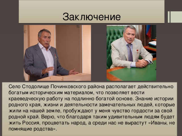 Заключение Село Стодолище Починковского района располагает действительно богатым историческим материалом, что позволяет вести краеведческую работу на подлинно богатой основе. Знание истории родного края, жизни и деятельности замечательных людей, которые жили на нашей земле, пробуждают у меня чувство гордости за свой родной край. Верю, что благодаря таким удивительным людям будет жить Россия, процветать народ, а среди нас не вырастут «Иваны, не помнящие родства». 
