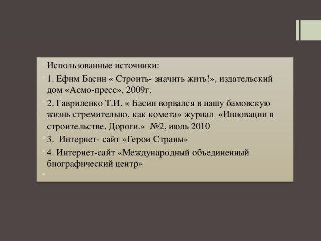Использованные источники: 1. Ефим Басин « Строить- значить жить!», издательский дом «Асмо-пресс», 2009г. 2. Гавриленко Т.И. « Басин ворвался в нашу бамовскую жизнь стремительно, как комета» журнал «Инновации в строительстве. Дороги.» №2, июль 2010 3. Интернет- сайт «Герои Страны» 4. Интернет-сайт «Международный объединенный биографический центр»   