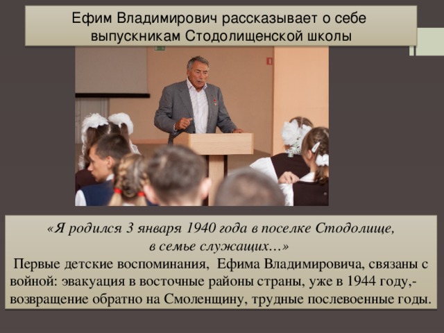 Ефим Владимирович рассказывает о себе выпускникам Стодолищенской школы  «Я родился 3 января 1940 года в поселке Стодолище, в семье служащих…»  Первые детские воспоминания, Ефима Владимировича, связаны с войной: эвакуация в восточные районы страны, уже в 1944 году,-возвращение обратно на Смоленщину, трудные послевоенные годы. 