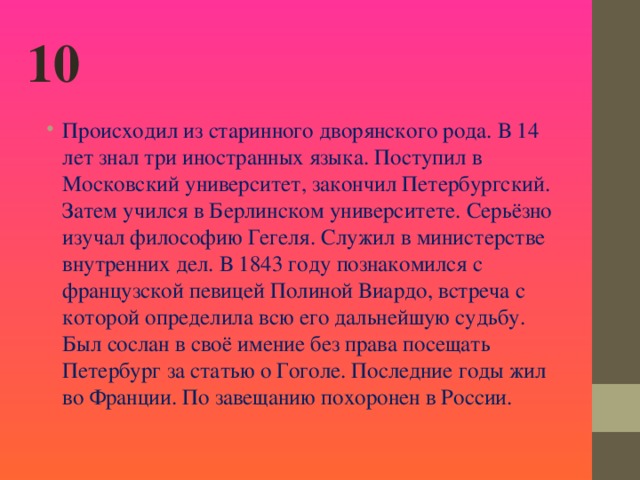 10 Происходил из старинного дворянского рода. В 14 лет знал три иностранных языка. Поступил в Московский университет, закончил Петербургский. Затем учился в Берлинском университете. Серьёзно изучал философию Гегеля. Служил в министерстве внутренних дел. В 1843 году познакомился с французской певицей Полиной Виардо, встреча с которой определила всю его дальнейшую судьбу. Был сослан в своё имение без права посещать Петербург за статью о Гоголе. Последние годы жил во Франции. По завещанию похоронен в России.    