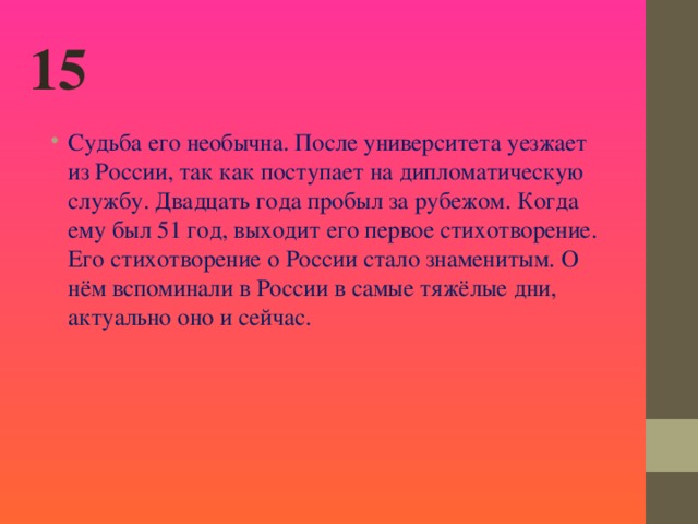 15 Судьба его необычна. После университета уезжает из России, так как поступает на дипломатическую службу. Двадцать года пробыл за рубежом. Когда ему был 51 год, выходит его первое стихотворение. Его стихотворение о России стало знаменитым. О нём вспоминали в России в самые тяжёлые дни, актуально оно и сейчас.  