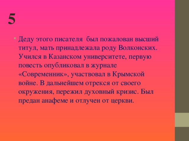 5 Деду этого писателя был пожалован высший титул, мать принадлежала роду Волконских. Учился в Казанском университете, первую повесть опубликовал в журнале «Современник», участвовал в Крымской войне. В дальнейшем отрекся от своего окружения, пережил духовный кризис. Был предан анафеме и отлучен от церкви.    