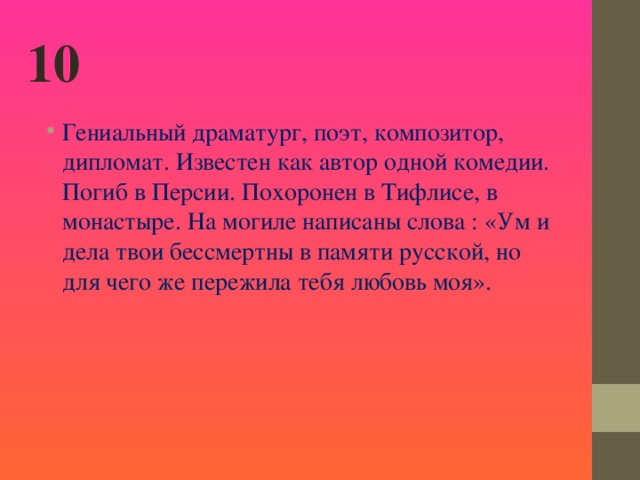 10 Гениальный драматург, поэт, композитор, дипломат. Известен как автор одной комедии. Погиб в Персии. Похоронен в Тифлисе, в монастыре. На могиле написаны слова : «Ум и дела твои бессмертны в памяти русской, но для чего же пережила тебя любовь моя».  