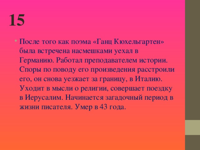 15 После того как поэма «Ганц Кюхельгартен» была встречена насмешками уехал в Германию. Работал преподавателем истории. Споры по поводу его произведения расстроили его, он снова уезжает за границу, в Италию. Уходит в мысли о религии, совершает поездку в Иерусалим. Начинается загадочный период в жизни писателя. Умер в 43 года.  