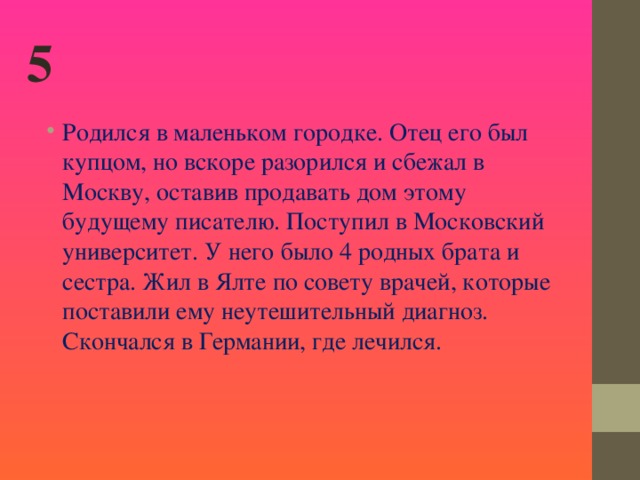 5 Родился в маленьком городке. Отец его был купцом, но вскоре разорился и сбежал в Москву, оставив продавать дом этому будущему писателю. Поступил в Московский университет. У него было 4 родных брата и сестра. Жил в Ялте по совету врачей, которые поставили ему неутешительный диагноз. Скончался в Германии, где лечился.    