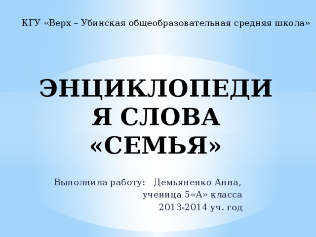 КГУ «Верх – Убинская общеобразовательная средняя школа» ЭНЦИКЛОПЕДИЯ СЛОВА «СЕМЬЯ» Выполнила работу: Демьяненко Анна, ученица 5«А» класса 2013-2014 уч. год 