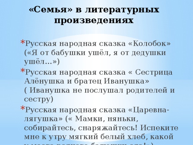«Семья» в литературных произведениях Русская народная сказка «Колобок» («Я от бабушки ушёл, я от дедушки ушёл…») Русская народная сказка « Сестрица Алёнушка и братец Иванушка» ( Иванушка не послушал родителей и сестру) Русская народная сказка «Царевна-лягушка» (« Мамки, няньки, собирайтесь, снаряжайтесь! Испеките мне к утру мягкий белый хлеб, какой у моего родного батюшки ела!») 
