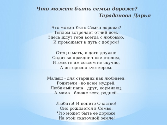 Что может быть семьи дороже? Тараданова Дарья   Что может быть Семьи дороже?  Теплом встречает отчий дом,  Здесь ждут тебя всегда с любовью,  И провожают в путь с добром!   Отец и мать, и дети дружно  Сидят за праздничным столом,  И вместе им совсем не скучно,  А интересно вчетвером.   Малыш - для старших как любимец,  Родители - во всем мудрей,  Любимый папа - друг, кормилец,  А мама - ближе всех, родней.   Любите! И цените Счастье!  Оно рождается в Семье,  Что может быть ее дороже ​  На этой сказочной земле! 