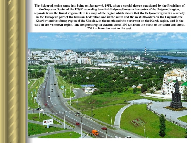 The Belgorod region came into being on January 6, 1954, when a special decree was signed by the Presidium of the Supreme Soviet of the USSR according to which Belgorod became the centre of the Belgorod region, separate from the Kursk region. Here is a map of the region which shows that the Belgorod region lies centrally in the European part of the Russian Federation and in the south and the west it borders on the Lugansk, the Kharkov and the Sumy region of the Ukraine, in the north and the north­west on the Kursk region, and in the east on the Voronezh region. The Belgorod region extends about 190 km from the north to the south and about 270 km from the west to the east.