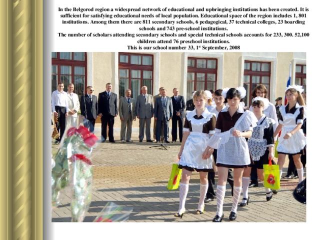 In the Belgorod region a widespread network of educational and up­bringing institutions has been created. It is sufficient for satisfying educational needs of local population. Educational space of the region includes 1, 801 institutions. Among them there are 811 secondary schools, 6 pedagogical, 37 technical colleges, 23 boarding schools and 743 pre-school institutions.  The number of scholars attending secondary schools and special technical schools accounts for 233, 300. 52,100 children attend 76 pre­school institutions.  This is our school number 33, 1 st September, 2008