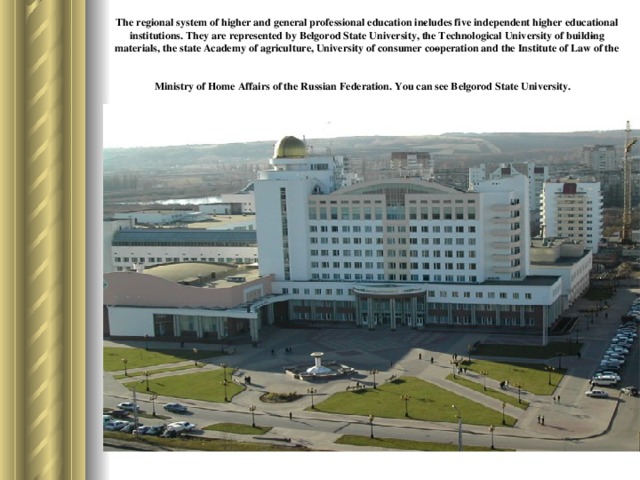 The regional system of higher and general professional education in­cludes five independent higher educational institutions. They are represented by Belgorod State University, the Technological University of build­ing materials, the state Academy of agriculture, University of consumer co­operation and the Institute of Law of the Ministry of Home Affairs of the Russian Federation. You can see Belgorod State University.