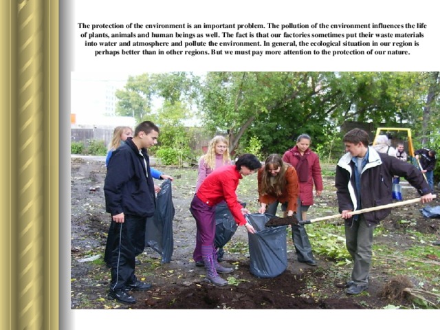 The protection of the environment is an important problem. The pollution of the environment influences the life of plants, animals and human beings as well. The fact is that our factories sometimes put their waste materials into water and atmosphere and pollute the environment. In general, the ecological situation in our region is perhaps better than in other regions. But we must pay more attention to the protection of our nature.